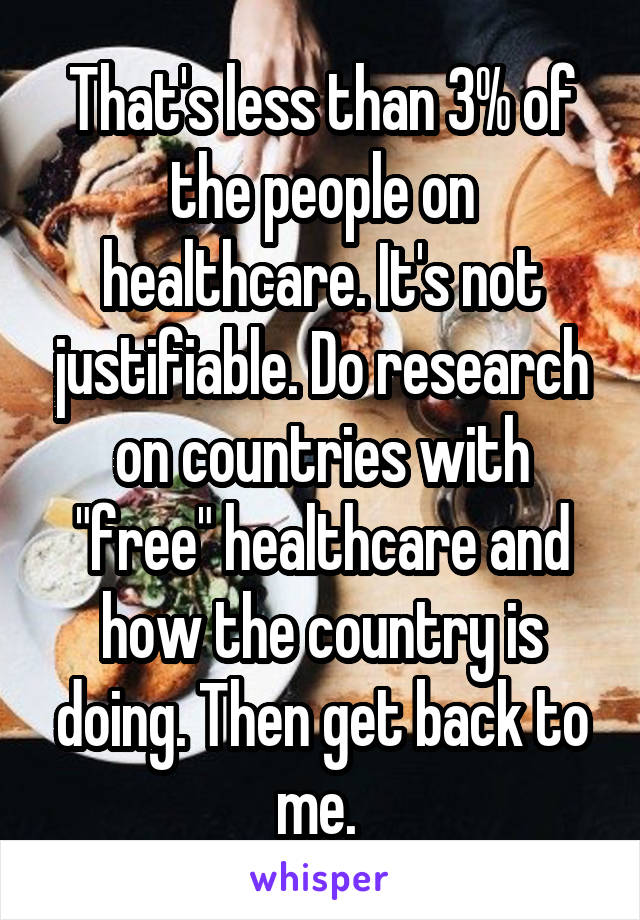 That's less than 3% of the people on healthcare. It's not justifiable. Do research on countries with "free" healthcare and how the country is doing. Then get back to me. 