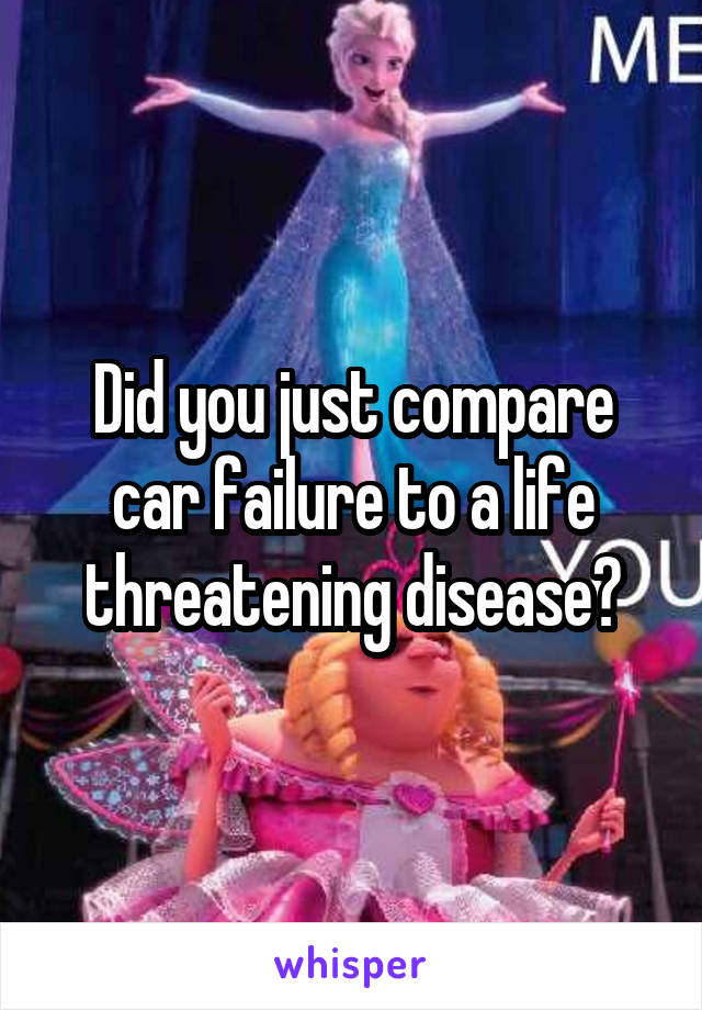 Did you just compare car failure to a life threatening disease?