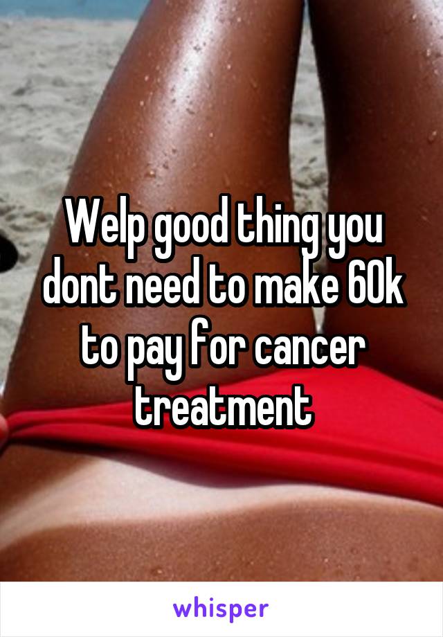 Welp good thing you dont need to make 60k to pay for cancer treatment