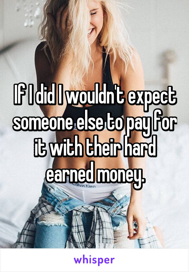 If I did I wouldn't expect someone else to pay for it with their hard earned money.