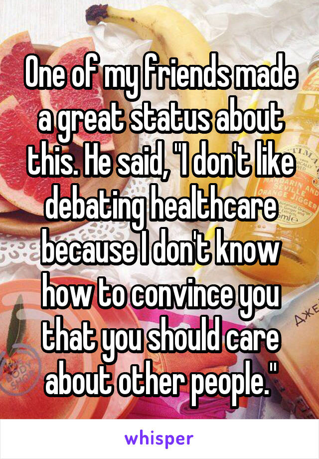 One of my friends made a great status about this. He said, "I don't like debating healthcare because I don't know how to convince you that you should care about other people."