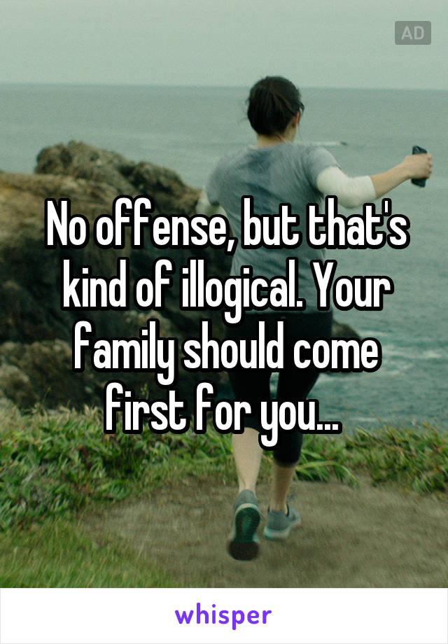 No offense, but that's kind of illogical. Your family should come first for you... 