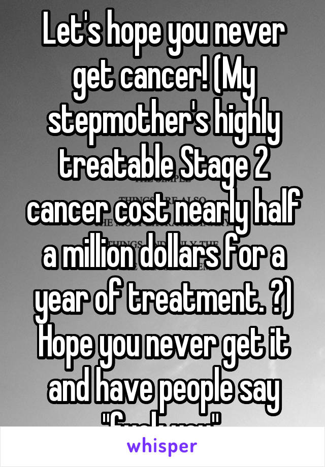 Let's hope you never get cancer! (My stepmother's highly treatable Stage 2 cancer cost nearly half a million dollars for a year of treatment. 🙃) Hope you never get it and have people say "fuck you" 