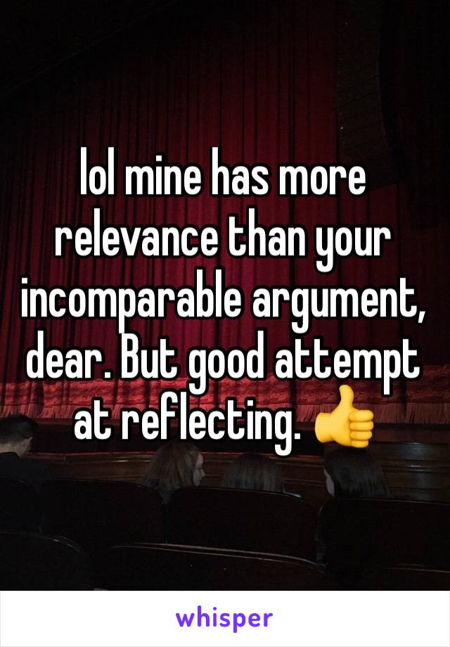 lol mine has more relevance than your incomparable argument, dear. But good attempt at reflecting. 👍