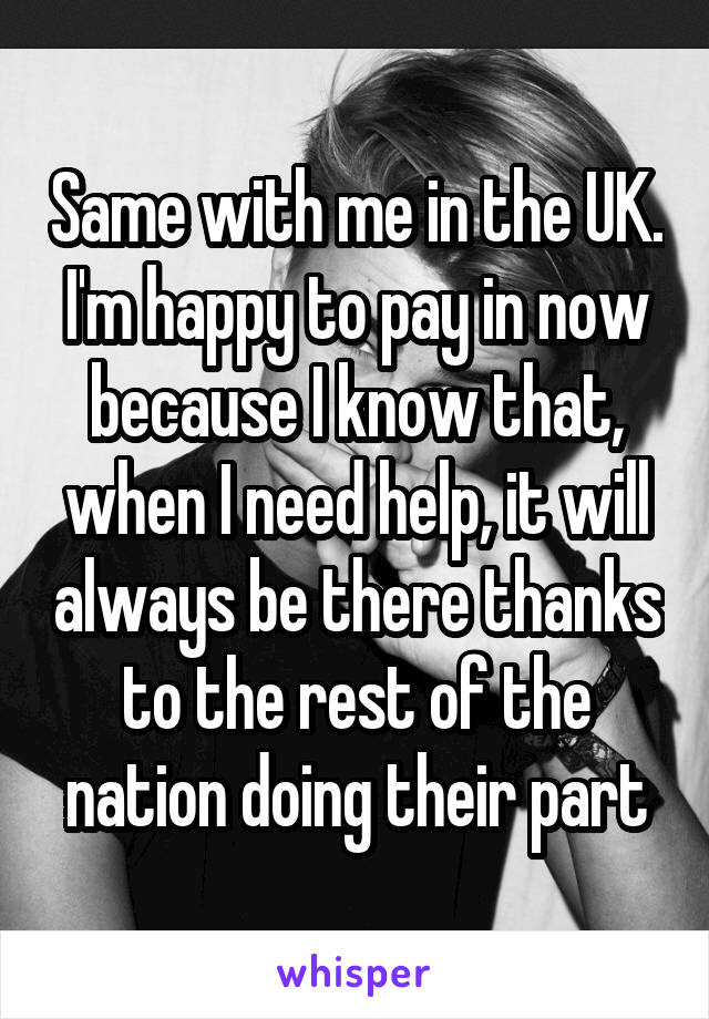 Same with me in the UK. I'm happy to pay in now because I know that, when I need help, it will always be there thanks to the rest of the nation doing their part