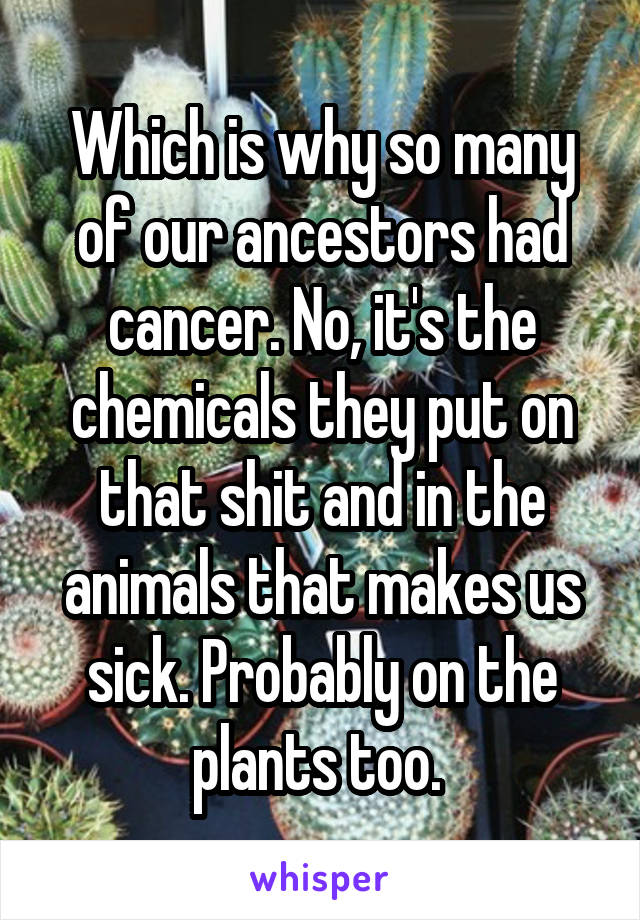 Which is why so many of our ancestors had cancer. No, it's the chemicals they put on that shit and in the animals that makes us sick. Probably on the plants too. 