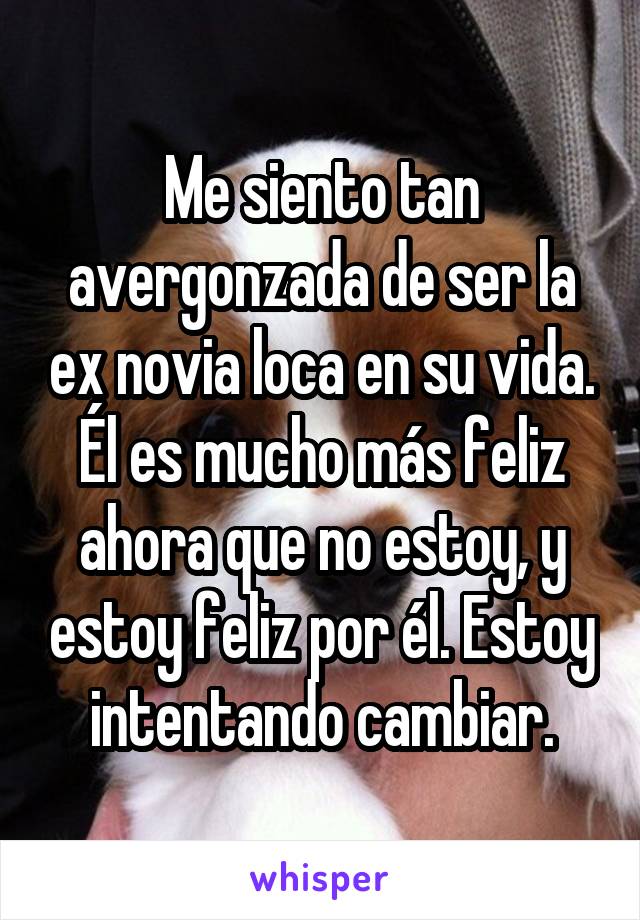 Me siento tan avergonzada de ser la ex novia loca en su vida. Él es mucho más feliz ahora que no estoy, y estoy feliz por él. Estoy intentando cambiar.