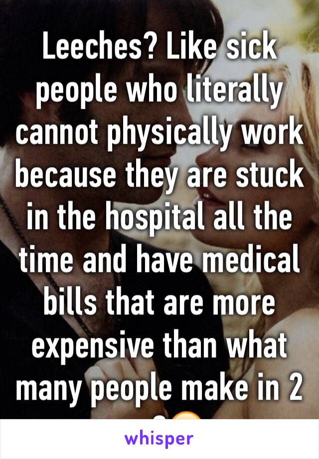 Leeches? Like sick people who literally cannot physically work because they are stuck in the hospital all the time and have medical bills that are more expensive than what many people make in 2 yrs?😶