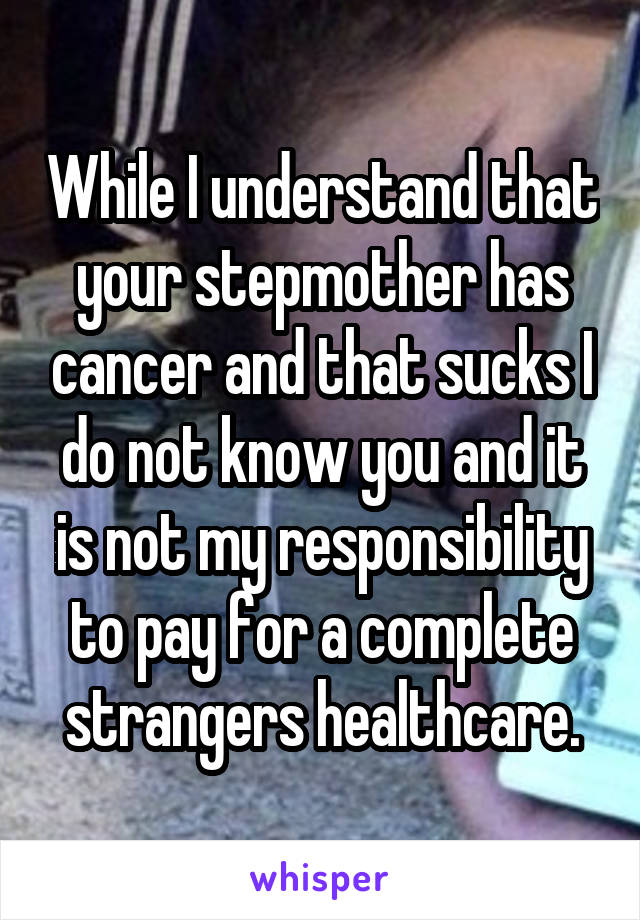 While I understand that your stepmother has cancer and that sucks I do not know you and it is not my responsibility to pay for a complete strangers healthcare.