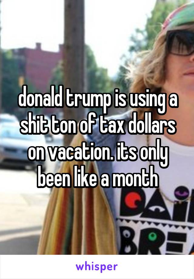 donald trump is using a shit ton of tax dollars on vacation. its only been like a month