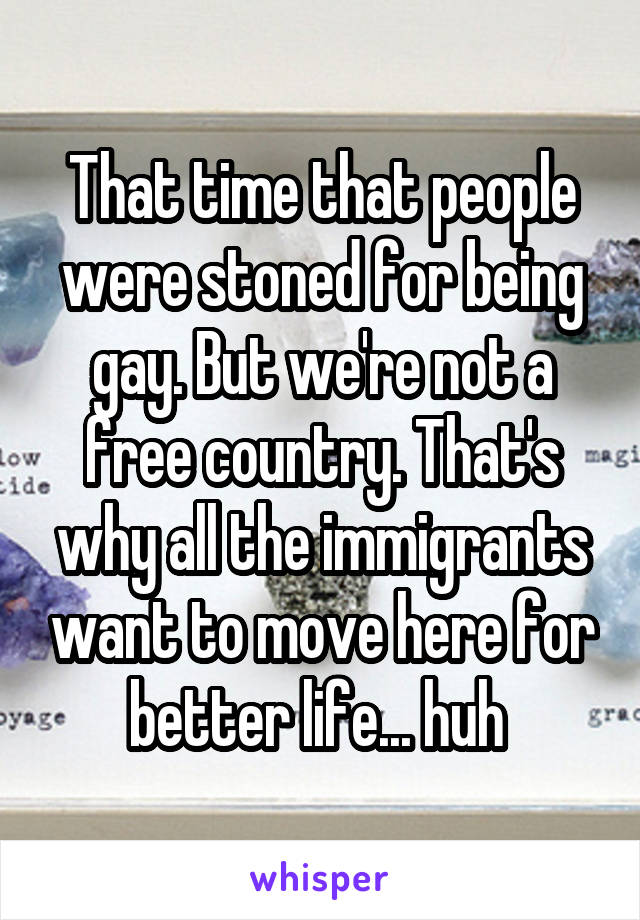 That time that people were stoned for being gay. But we're not a free country. That's why all the immigrants want to move here for better life... huh 