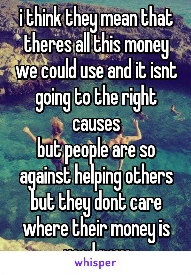 i think they mean that theres all this money we could use and it isnt going to the right causes
but people are so against helping others but they dont care where their money is used now