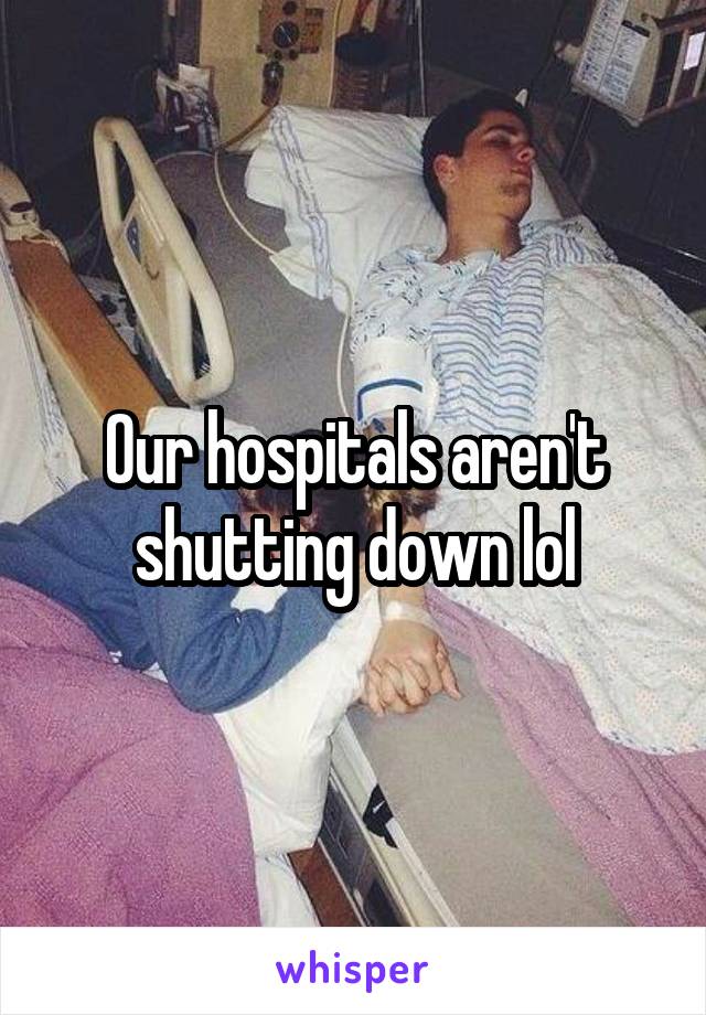 Our hospitals aren't shutting down lol