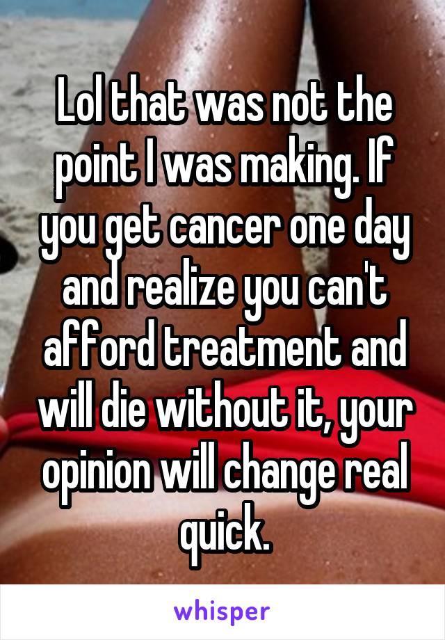 Lol that was not the point I was making. If you get cancer one day and realize you can't afford treatment and will die without it, your opinion will change real quick.