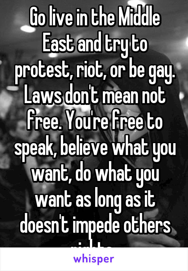 Go live in the Middle East and try to protest, riot, or be gay. Laws don't mean not free. You're free to speak, believe what you want, do what you want as long as it doesn't impede others rights. 