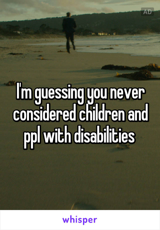 I'm guessing you never considered children and ppl with disabilities 