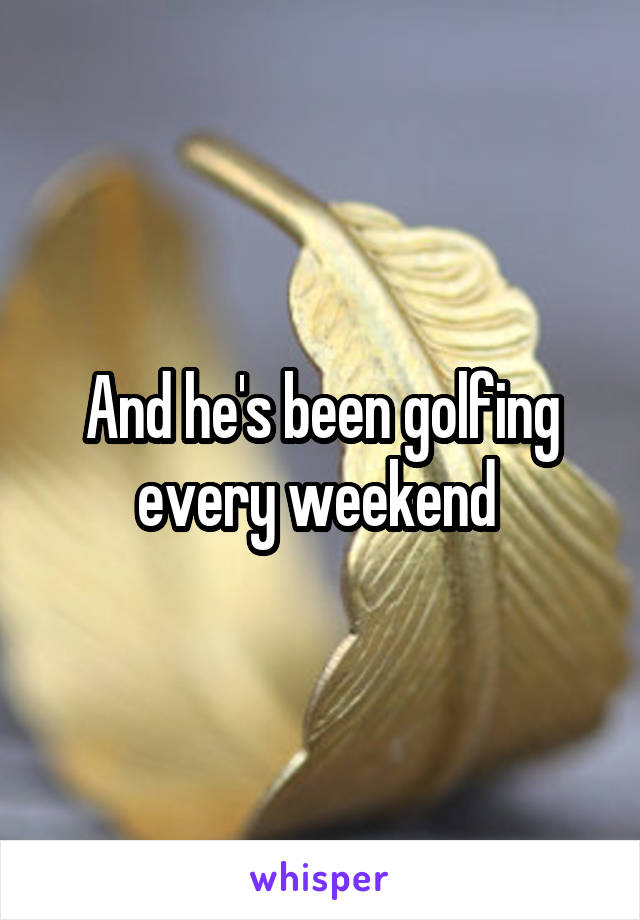 And he's been golfing every weekend 