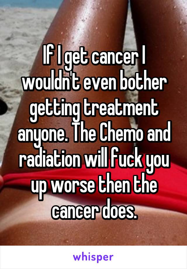 If I get cancer I wouldn't even bother getting treatment anyone. The Chemo and radiation will fuck you up worse then the cancer does.