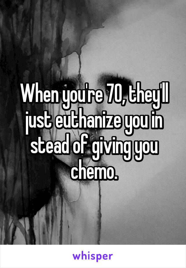 When you're 70, they'll just euthanize you in stead of giving you chemo.