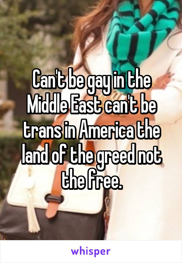 Can't be gay in the Middle East can't be trans in America the land of the greed not the free.