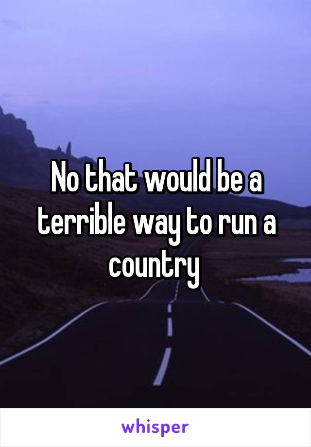 No that would be a terrible way to run a country 