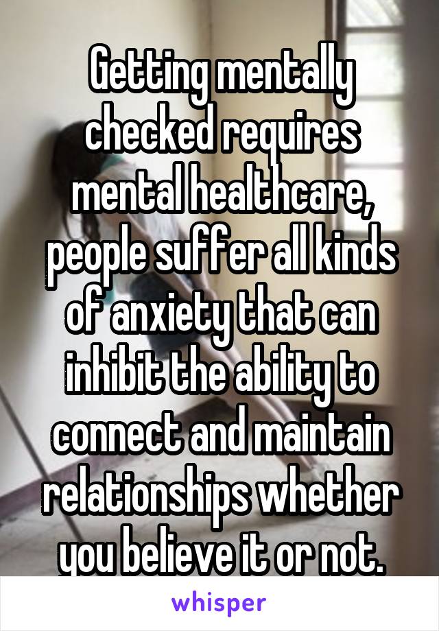 Getting mentally checked requires mental healthcare, people suffer all kinds of anxiety that can inhibit the ability to connect and maintain relationships whether you believe it or not.