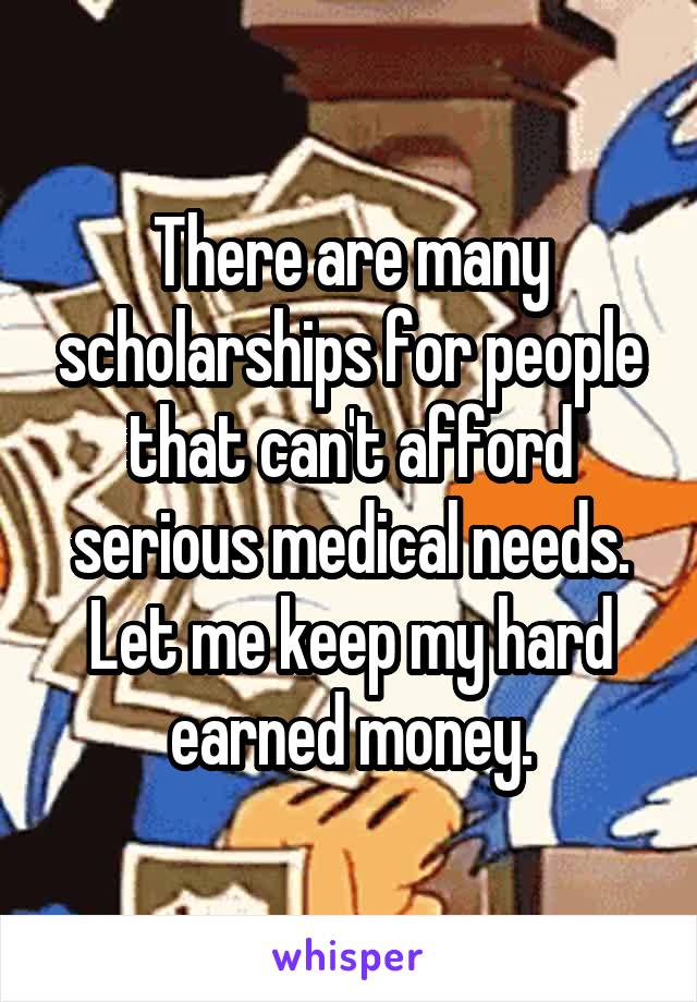 There are many scholarships for people that can't afford serious medical needs. Let me keep my hard earned money.