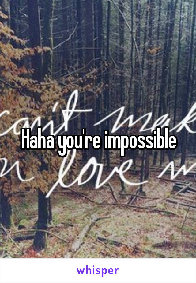 Haha you're impossible