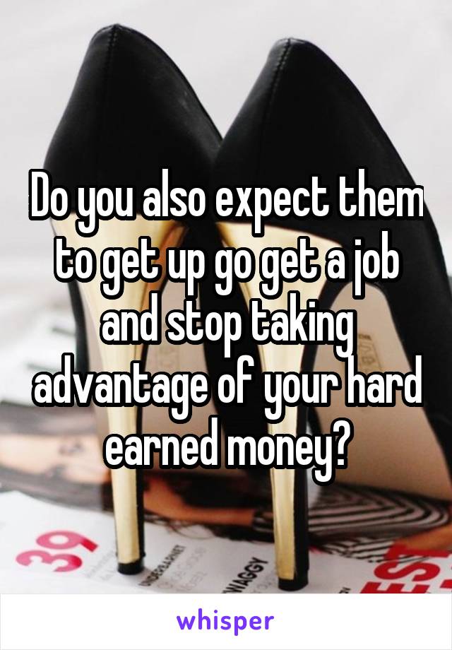 Do you also expect them to get up go get a job and stop taking advantage of your hard earned money?