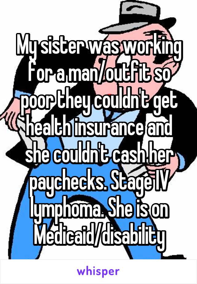 My sister was working for a man/outfit so poor they couldn't get health insurance and she couldn't cash her paychecks. Stage IV lymphoma. She is on Medicaid/disability