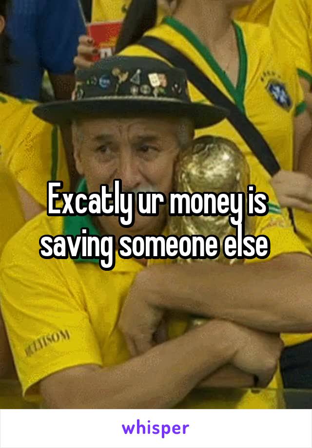 Excatly ur money is saving someone else 