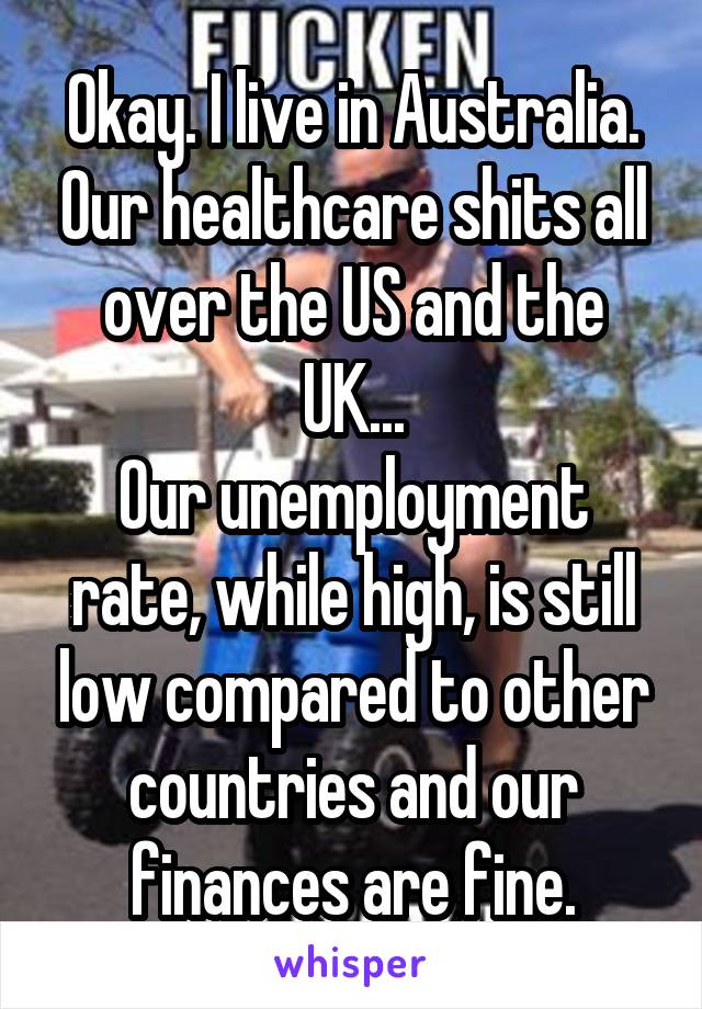 Okay. I live in Australia. Our healthcare shits all over the US and the UK...
Our unemployment rate, while high, is still low compared to other countries and our finances are fine.