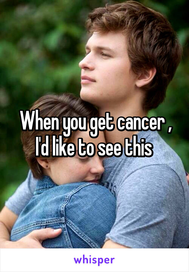 When you get cancer , I'd like to see this 