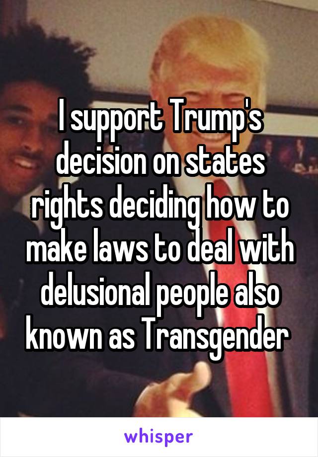 I support Trump's decision on states rights deciding how to make laws to deal with delusional people also known as Transgender 