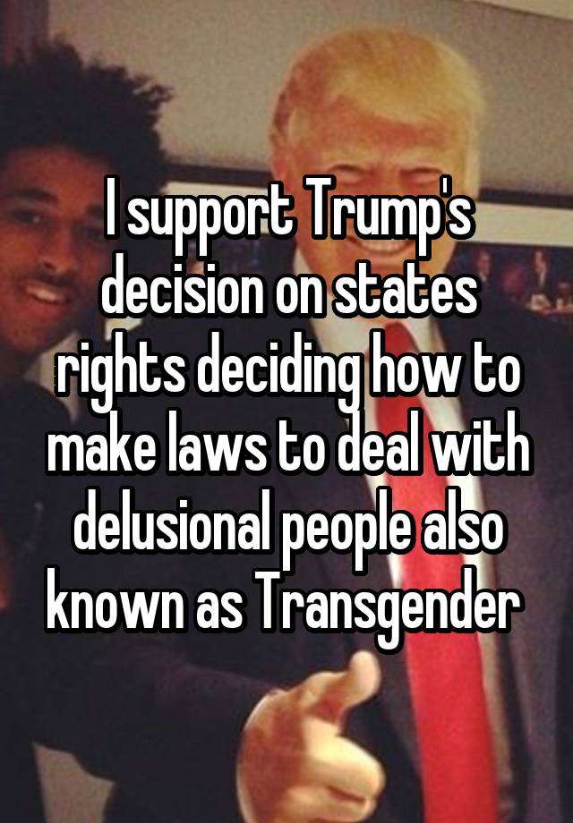 I support Trump's decision on states rights deciding how to make laws to deal with delusional people also known as Transgender 