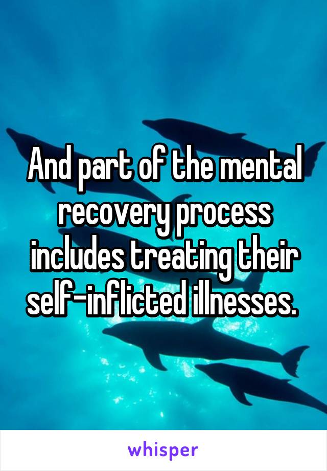 And part of the mental recovery process includes treating their self-inflicted illnesses. 