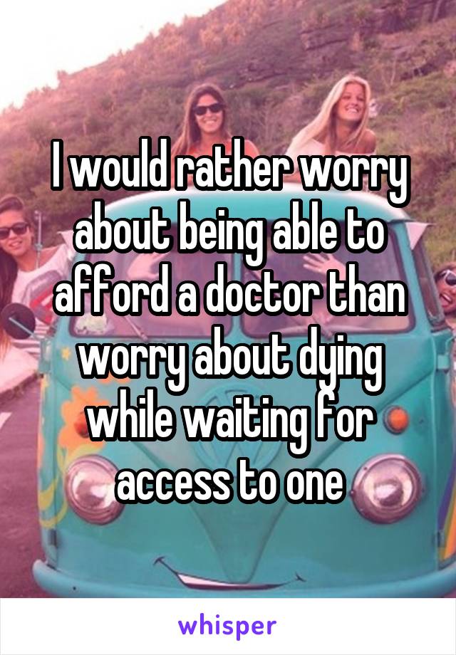 I would rather worry about being able to afford a doctor than worry about dying while waiting for access to one