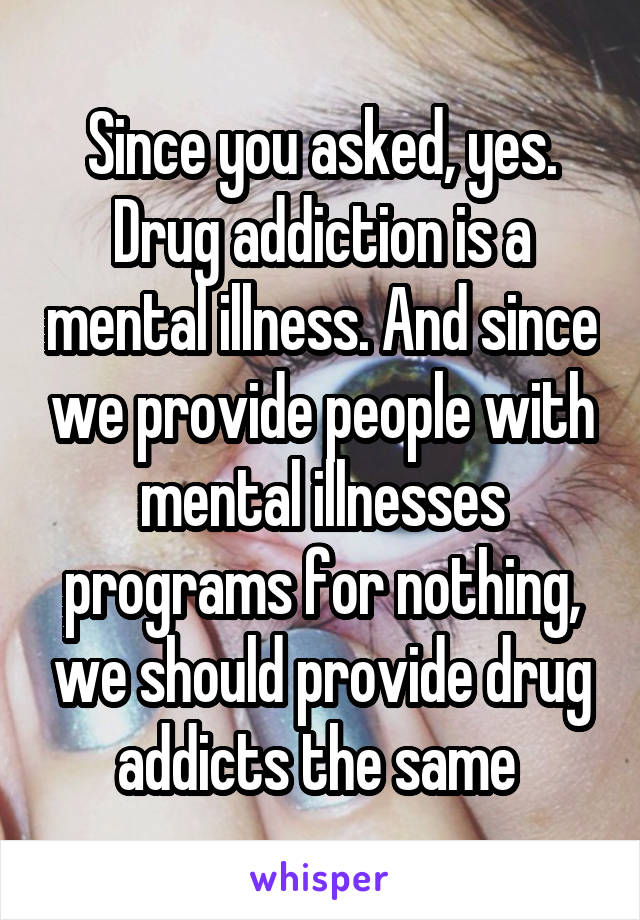 Since you asked, yes. Drug addiction is a mental illness. And since we provide people with mental illnesses programs for nothing, we should provide drug addicts the same 