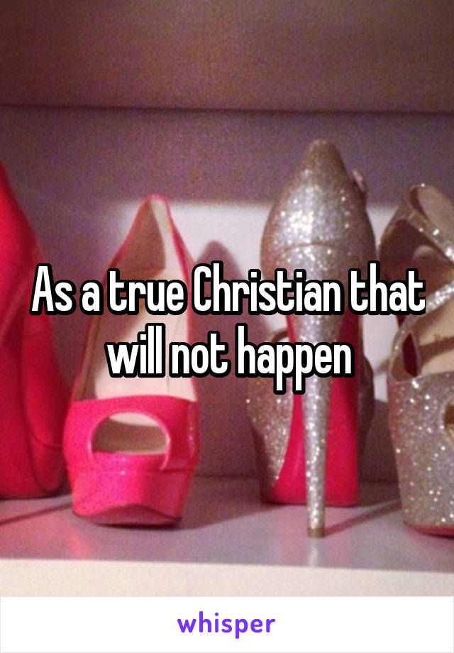 As a true Christian that will not happen