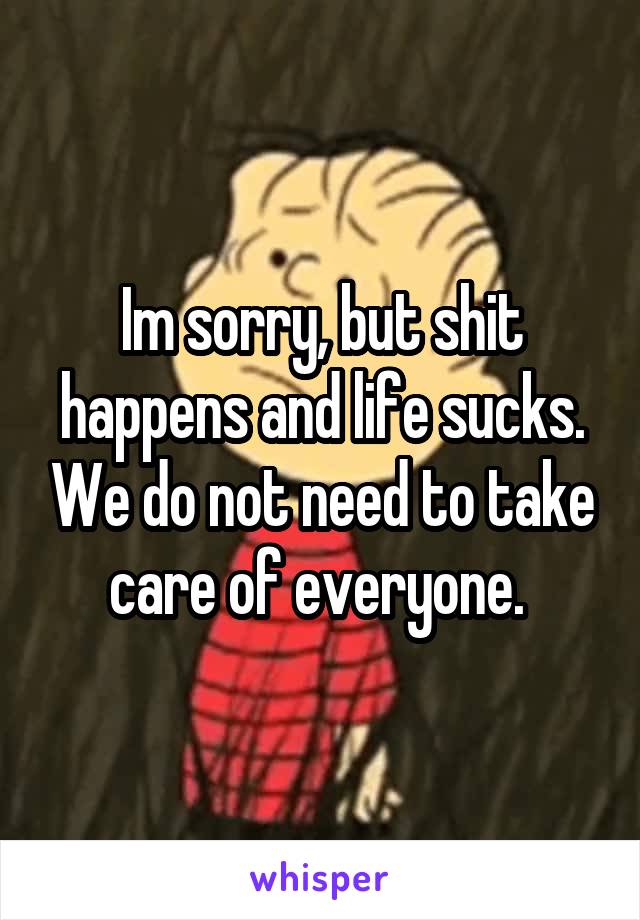 Im sorry, but shit happens and life sucks. We do not need to take care of everyone. 