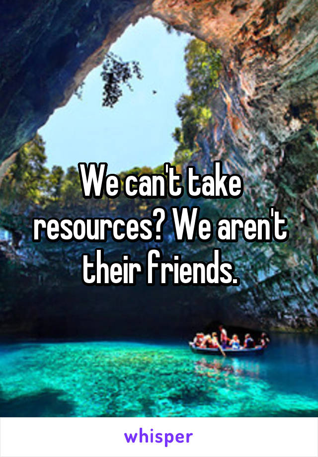 We can't take resources? We aren't their friends.