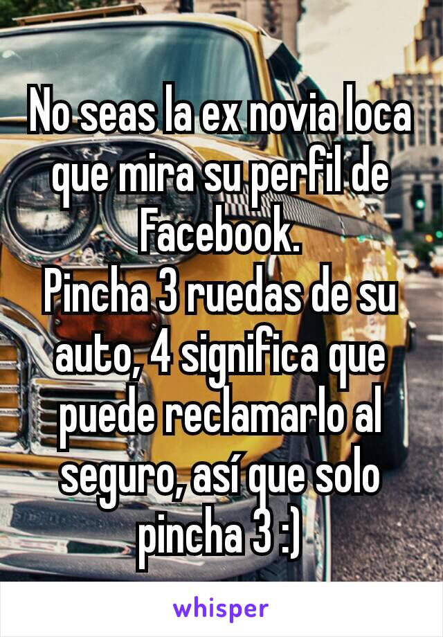 No seas la ex novia loca que mira su perfil de Facebook.
Pincha 3 ruedas de su auto, 4 significa que puede reclamarlo al seguro, así que solo pincha 3 :)