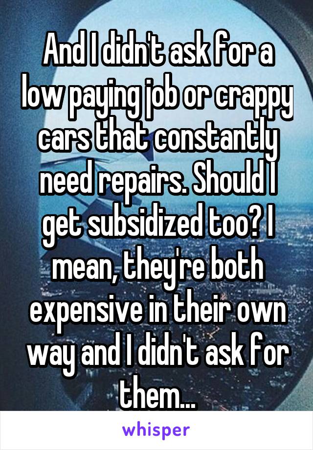 And I didn't ask for a low paying job or crappy cars that constantly need repairs. Should I get subsidized too? I mean, they're both expensive in their own way and I didn't ask for them...