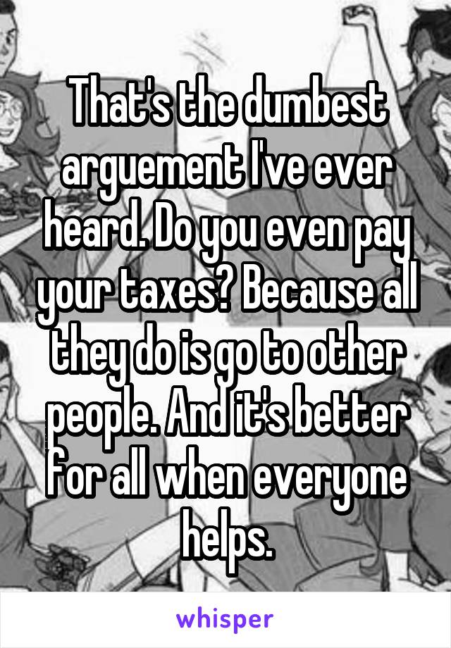 That's the dumbest arguement I've ever heard. Do you even pay your taxes? Because all they do is go to other people. And it's better for all when everyone helps.