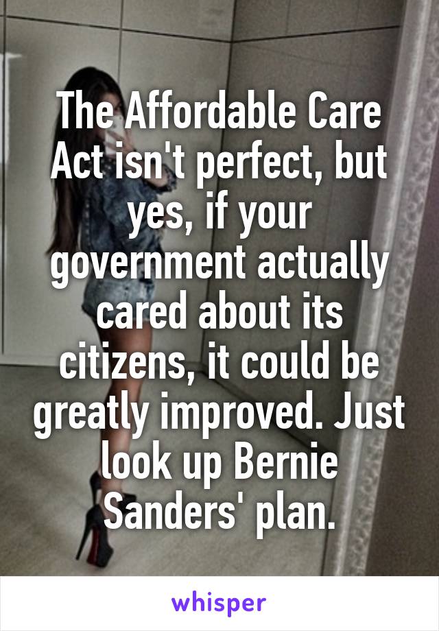 The Affordable Care Act isn't perfect, but yes, if your government actually cared about its citizens, it could be greatly improved. Just look up Bernie Sanders' plan.