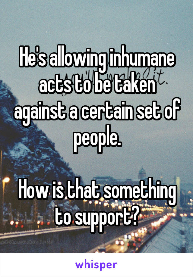 He's allowing inhumane acts to be taken against a certain set of people.

How is that something to support?