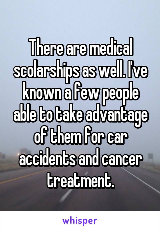 There are medical scolarships as well. I've known a few people able to take advantage of them for car accidents and cancer treatment.