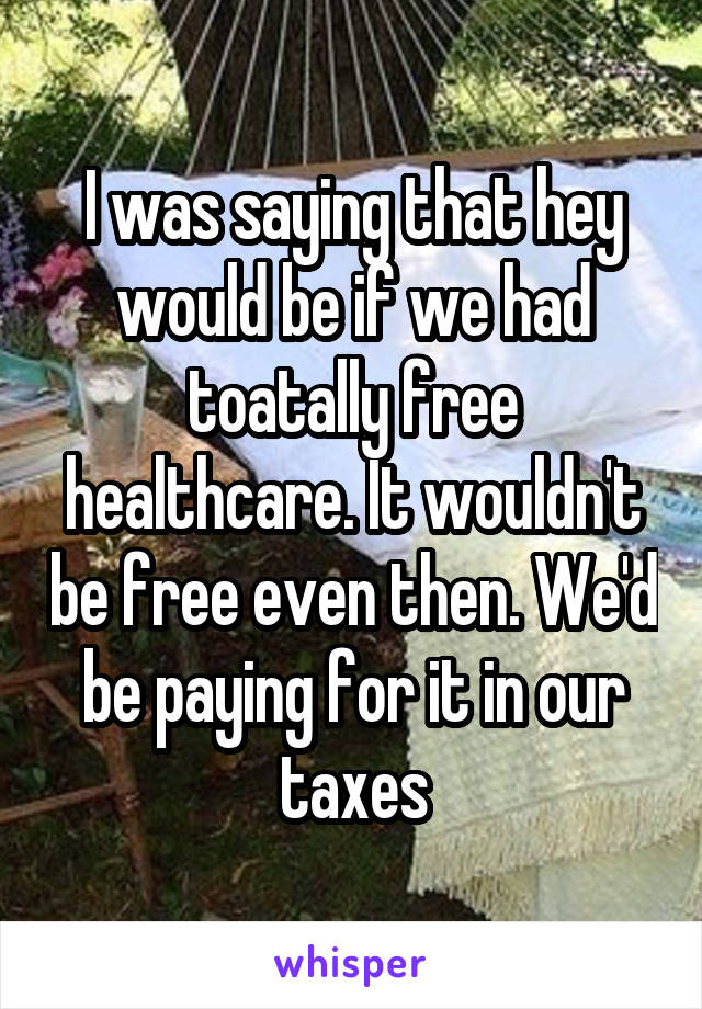 I was saying that hey would be if we had toatally free healthcare. It wouldn't be free even then. We'd be paying for it in our taxes