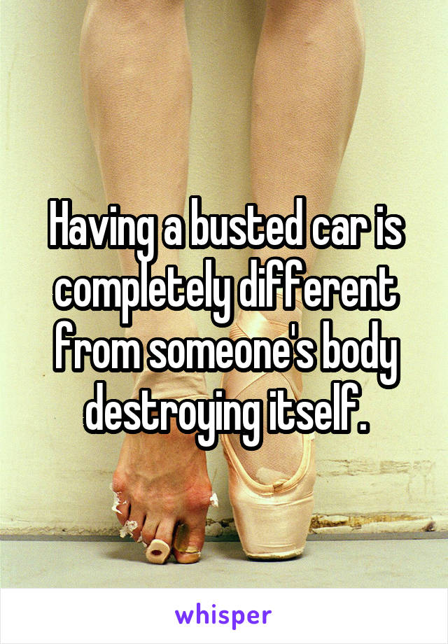 Having a busted car is completely different from someone's body destroying itself.