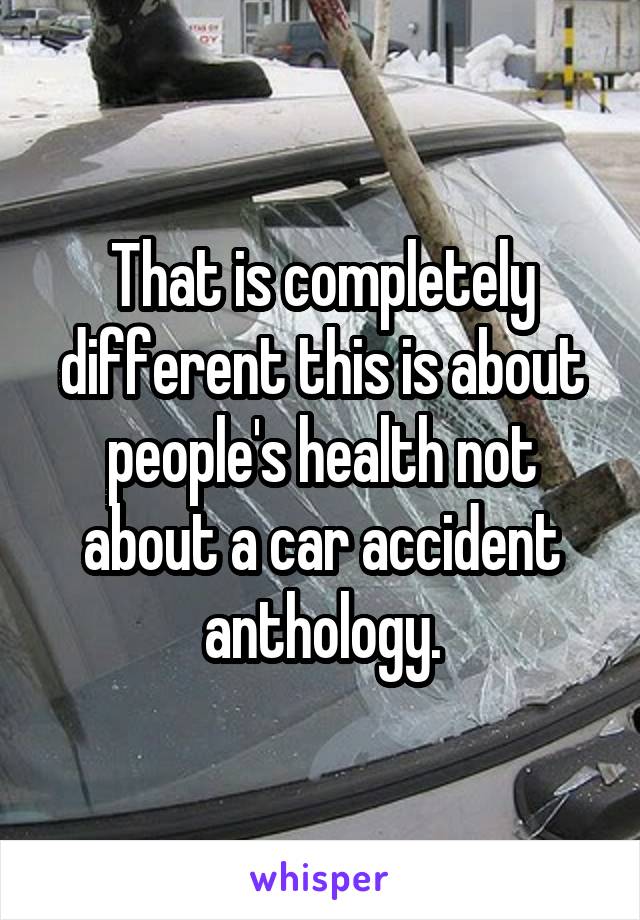 That is completely different this is about people's health not about a car accident anthology.